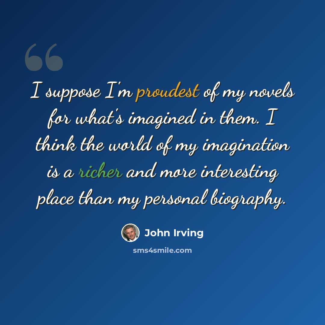 “I suppose I'm proudest of my novels for what's imagined in them. I think the world of my imagination is a richer and more interesting place than my personal biography.” quote by John Irving