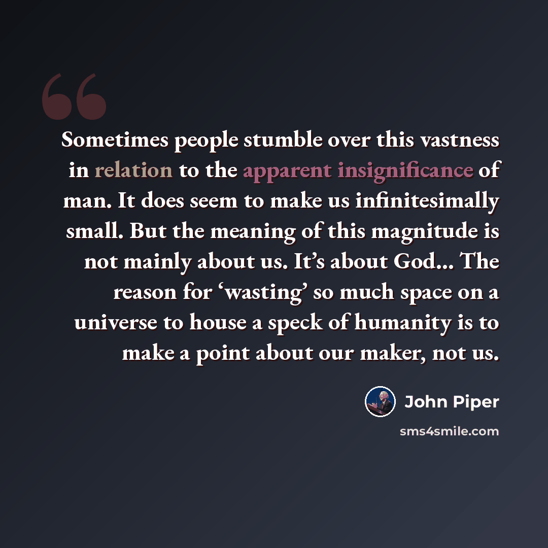 “Sometimes people stumble over this vastness in relation to the apparent insignificance of man. It does seem to make us infinitesimally small. But the meaning of this magnitude is not mainly about us. It’s about God… The reason for ‘wasting’ so much space on a universe to house a speck of humanity…” quote by John Piper