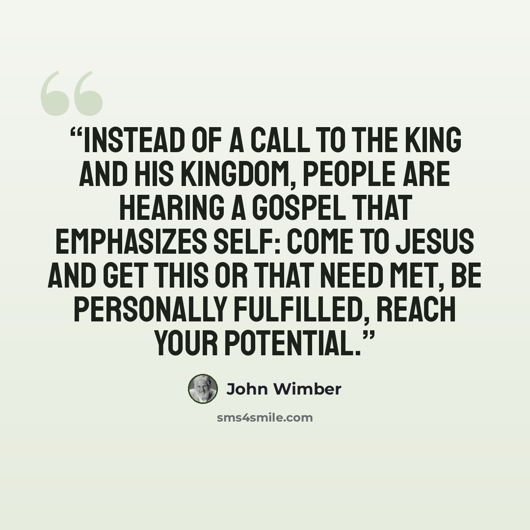 “Instead of a call to the King and His kingdom, people are hearing a gospel that emphasizes self: come to Jesus and get this or that need met, be personally fulfilled, reach your potential.” quote by John Wimber