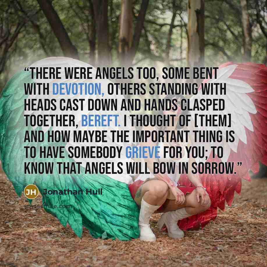“There were angels too, some bent with devotion, others standing with heads cast down and hands clasped together, bereft. I thought of [them] and how maybe the important thing is to have somebody grieve for you; to know that angels will bow in sorrow.” quote by Jonathan Hull