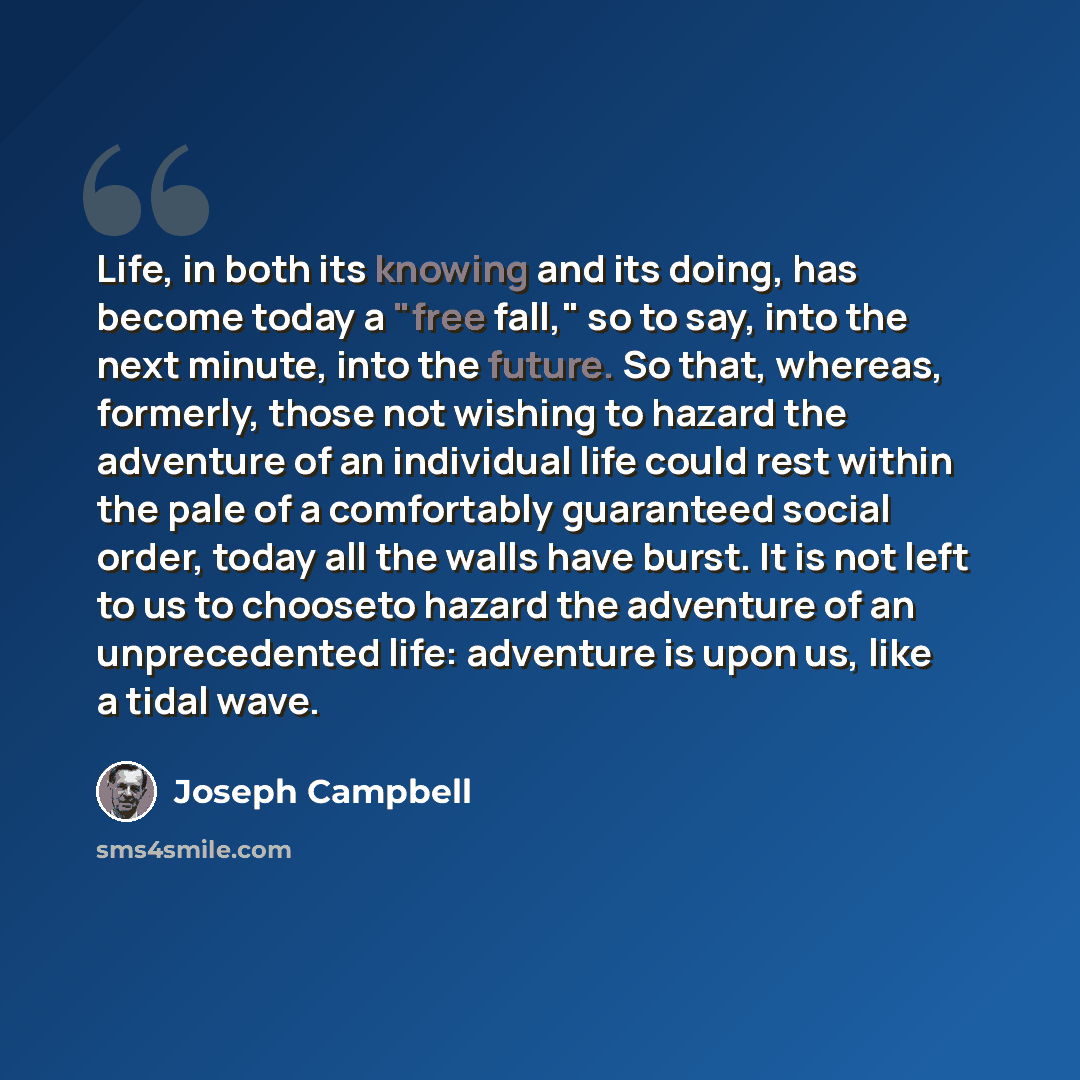 “Life, in both its knowing and its doing, has become today a "free fall," so to say, into the next minute, into the future. So that, whereas, formerly, those not wishing to hazard the adventure of an individual life could rest within the pale of a comfortably guaranteed social order, today all the…” quote by Joseph Campbell