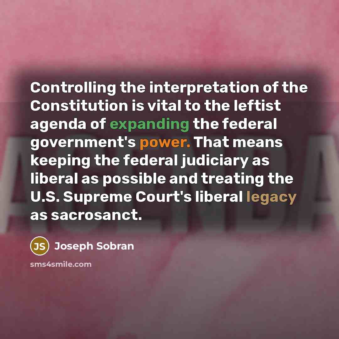“Controlling the interpretation of the Constitution is vital to the leftist agenda of expanding the federal government's power. That means keeping the federal judiciary as liberal as possible and treating the U.S. Supreme Court's liberal legacy as sacrosanct.” quote by Joseph Sobran