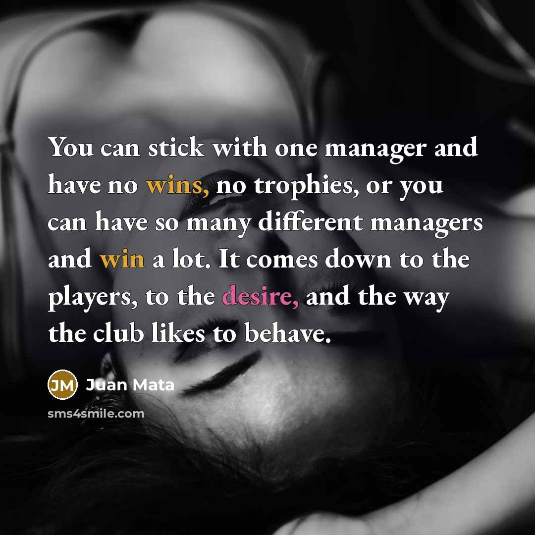 “You can stick with one manager and have no wins, no trophies, or you can have so many different managers and win a lot. It comes down to the players, to the desire, and the way the club likes to behave.” quote by Juan Mata