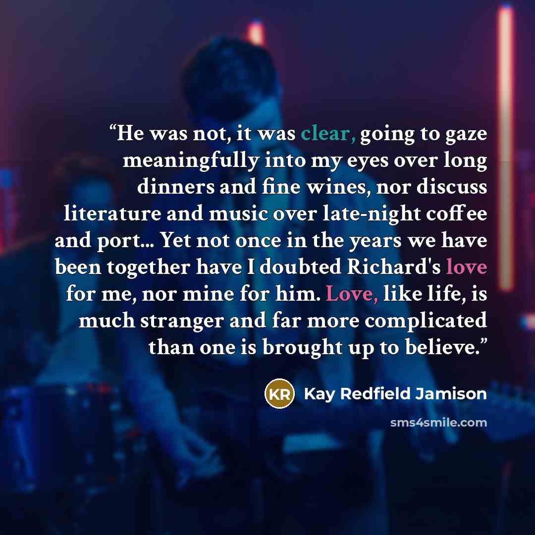 “He was not, it was clear, going to gaze meaningfully into my eyes over long dinners and fine wines, nor discuss literature and music over late-night coffee and port... Yet not once in the years we have been together have I doubted Richard's love for me, nor mine for him. Love, like life, is much…” quote by Kay Redfield Jamison