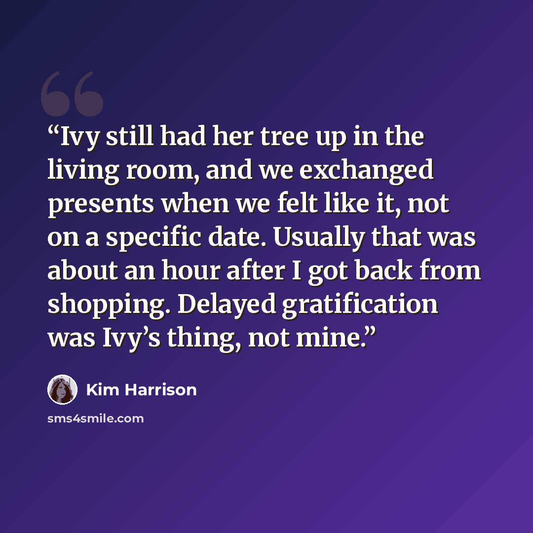 “Ivy still had her tree up in the living room, and we exchanged presents when we felt like it, not on a specific date. Usually that was about an hour after I got back from shopping. Delayed gratification was Ivy’s thing, not mine.” quote by Kim Harrison