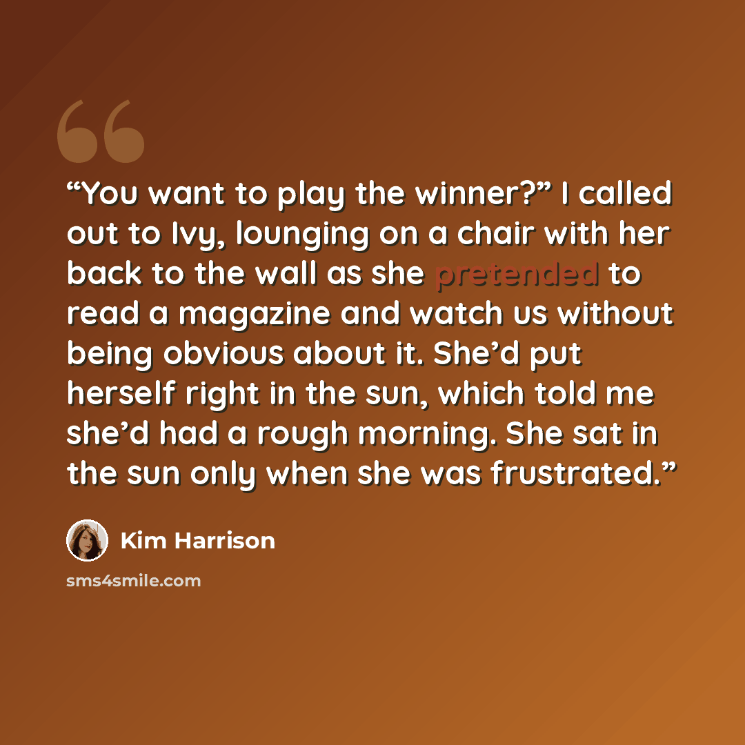 “You want to play the winner?” I called out to Ivy, lounging on a chair with her back to the wall as she pretended to read a magazine and watch us without being obvious about it. She’d put herself right in the sun, which told me she’d had a rough morning. She sat in the sun only when she was…” quote by Kim Harrison