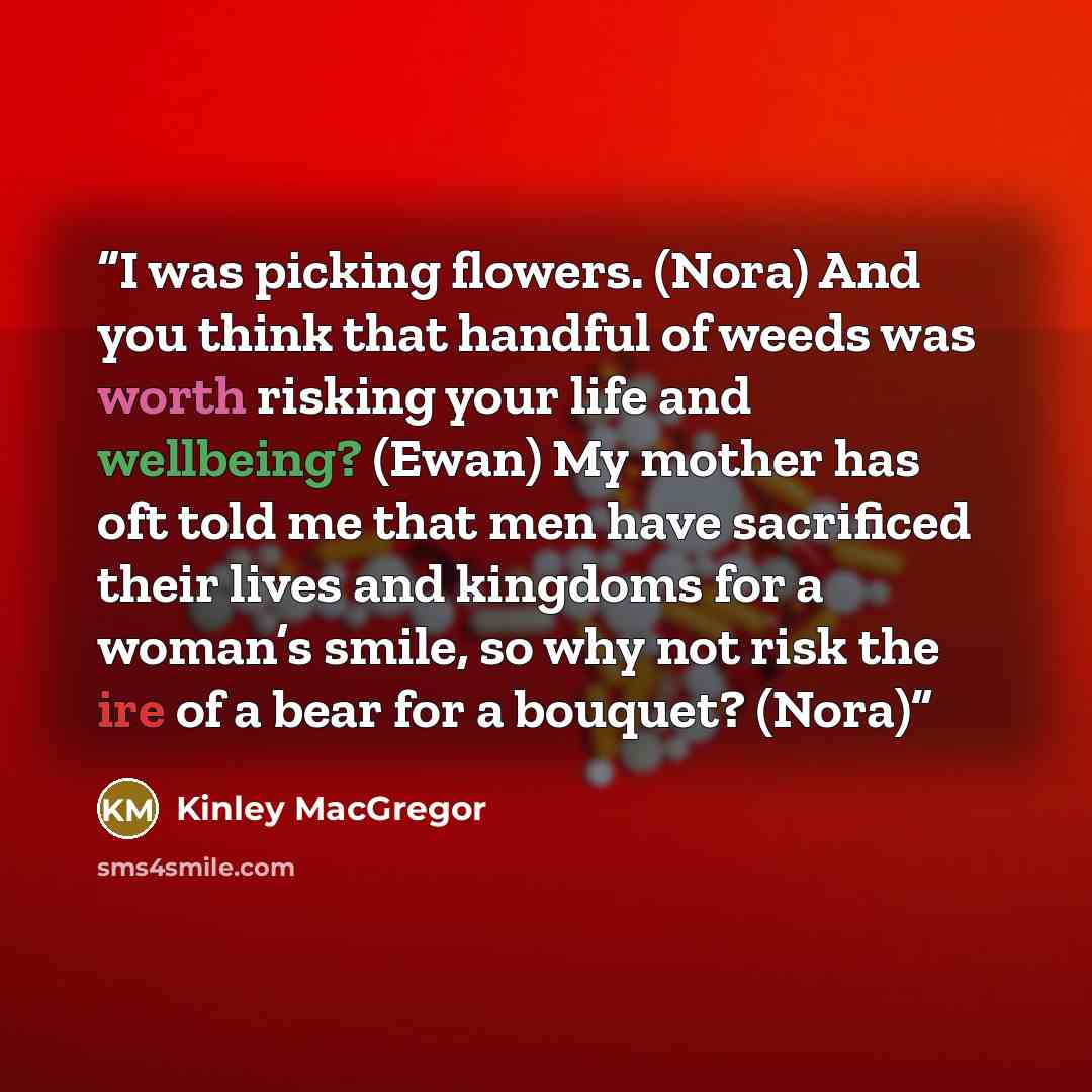 “I was picking flowers. (Nora) And you think that handful of weeds was worth risking your life and wellbeing? (Ewan) My mother has oft told me that men have sacrificed their lives and kingdoms for a woman’s smile, so why not risk the ire of a bear for a bouquet? (Nora)” quote by Kinley MacGregor