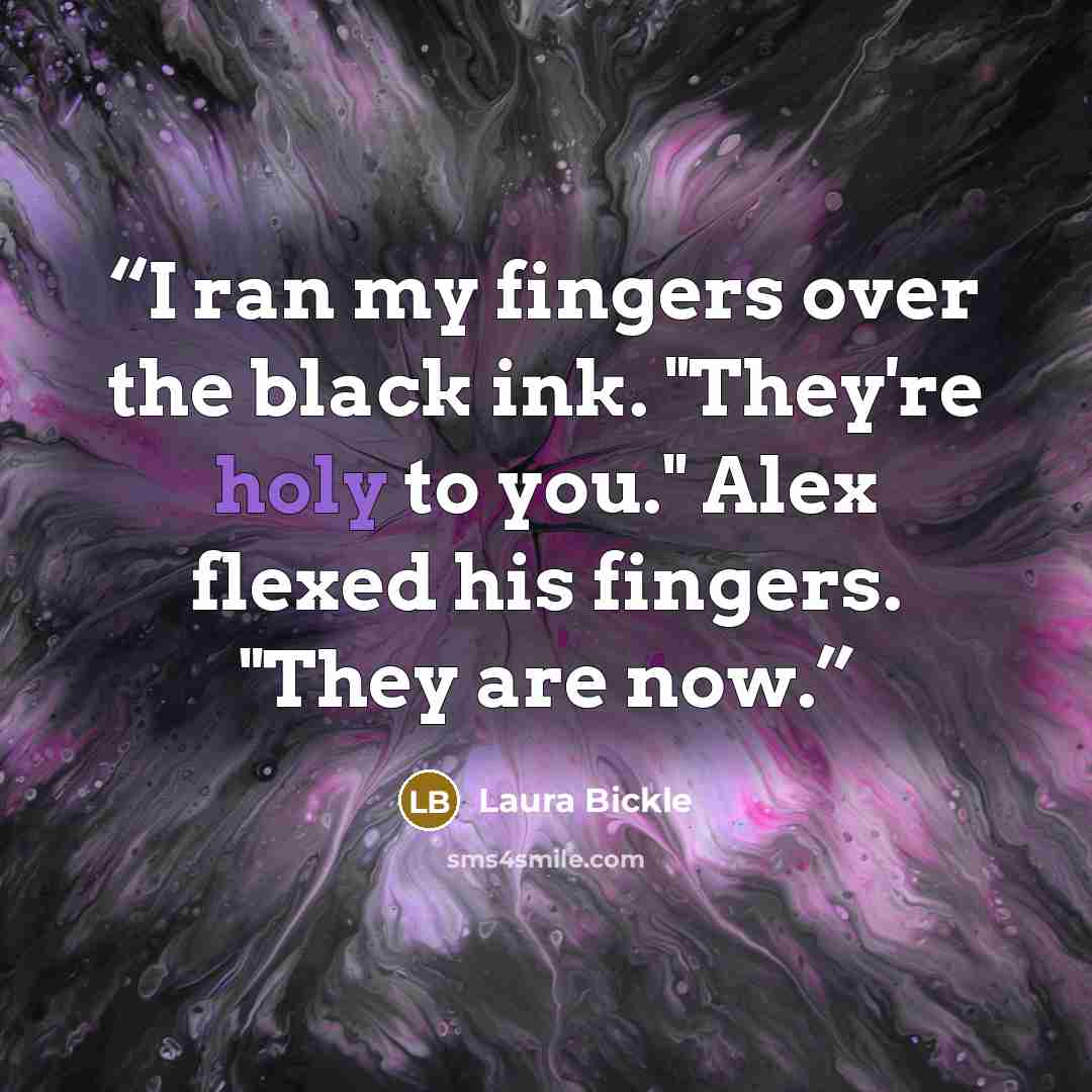 “I ran my fingers over the black ink. "They're holy to you." Alex flexed his fingers. "They are now.” quote by Laura Bickle