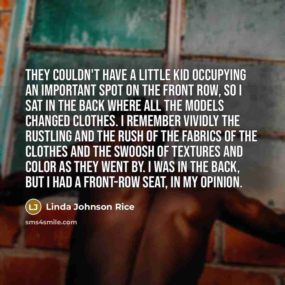 “They couldn't have a little kid occupying an important spot on the front row, so I sat in the back where all the models changed clothes. I remember vividly the rustling and the rush of the fabrics of the clothes and the swoosh of textures and color as they went by. I was in the back, but I had a…” quote by Linda Johnson Rice