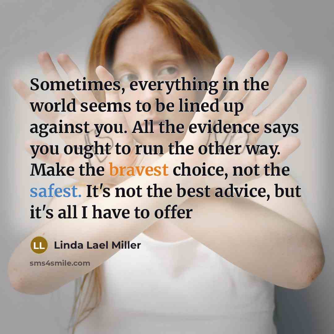 “Sometimes, everything in the world seems to be lined up against you. All the evidence says you ought to run the other way. Make the bravest choice, not the safest. It's not the best advice, but it's all I have to offer” quote by Linda Lael Miller