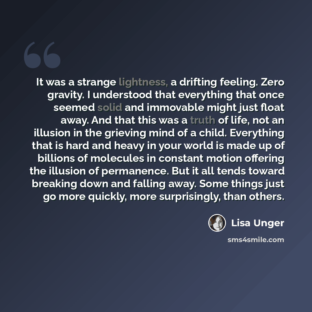 “It was a strange lightness, a drifting feeling. Zero gravity. I understood that everything that once seemed solid and immovable might just float away. And that this was a truth of life, not an illusion in the grieving mind of a child. Everything that is hard and heavy in your world is made up of…” quote by Lisa Unger