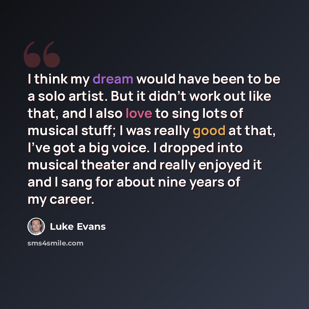 “I think my dream would have been to be a solo artist. But it didn't work out like that, and I also love to sing lots of musical stuff; I was really good at that, I've got a big voice. I dropped into musical theater and really enjoyed it and I sang for about nine years of my career.” quote by Luke Evans
