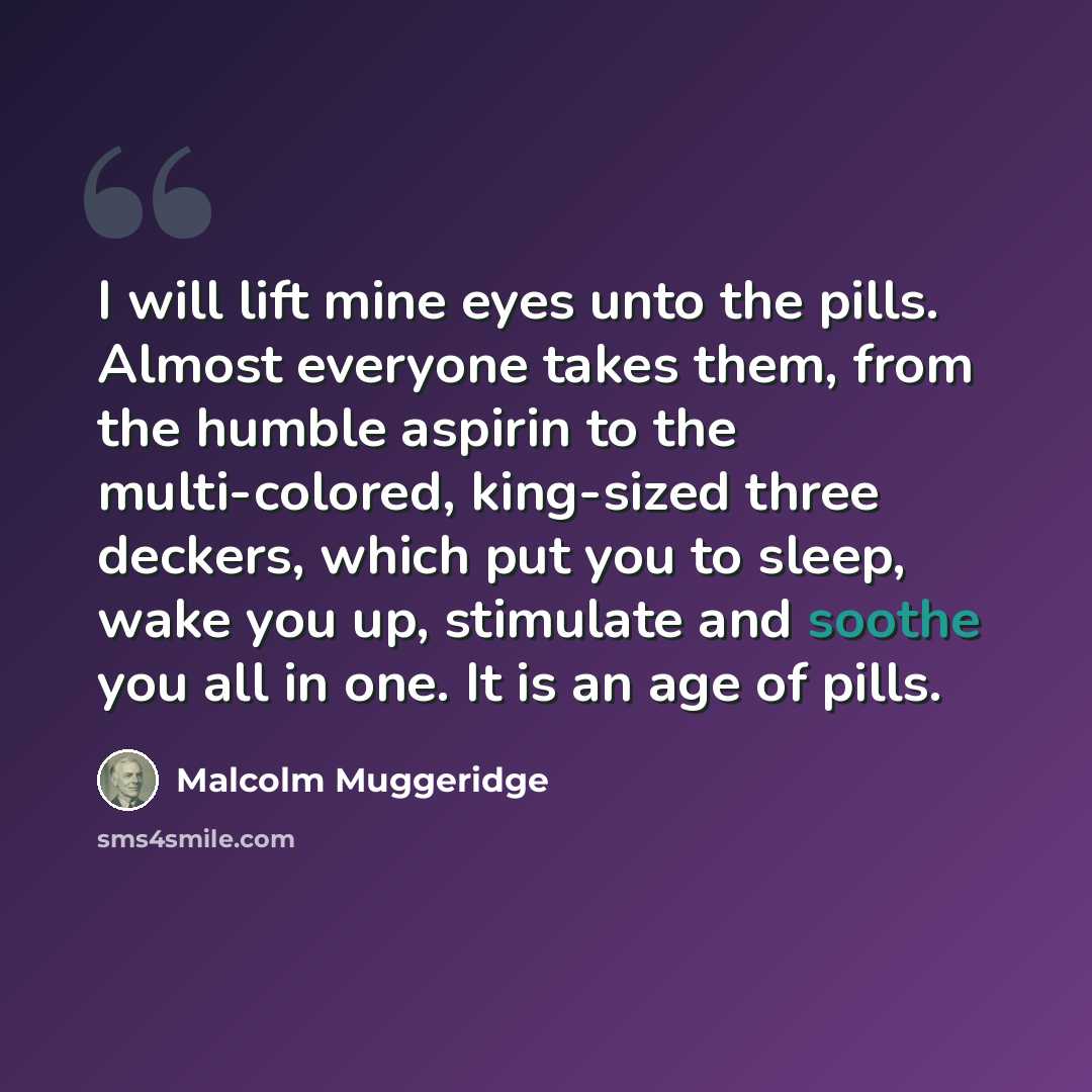 “I will lift mine eyes unto the pills. Almost everyone takes them, from the humble aspirin to the multi-colored, king-sized three deckers, which put you to sleep, wake you up, stimulate and soothe you all in one. It is an age of pills.” quote by Malcolm Muggeridge