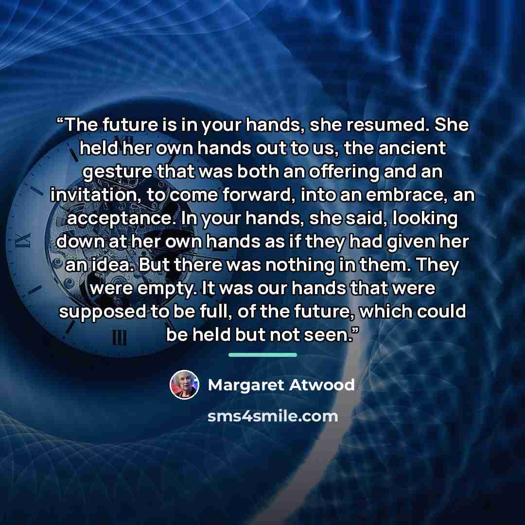 “The future is in your hands, she resumed. She held her own hands out to us, the ancient gesture that was both an offering and an invitation, to come forward, into an embrace, an acceptance. In your hands, she said, looking down at her own hands as if they had given her an idea. But there was…” quote by Margaret Atwood