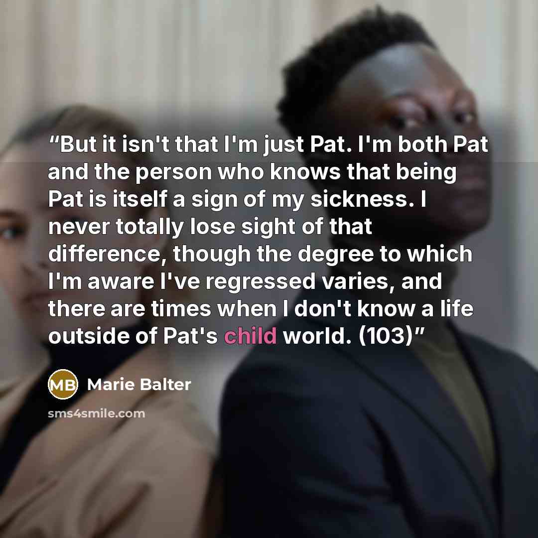 “But it isn't that I'm just Pat. I'm both Pat and the person who knows that being Pat is itself a sign of my sickness. I never totally lose sight of that difference, though the degree to which I'm aware I've regressed varies, and there are times when I don't know a life outside of Pat's child…” quote by Marie Balter