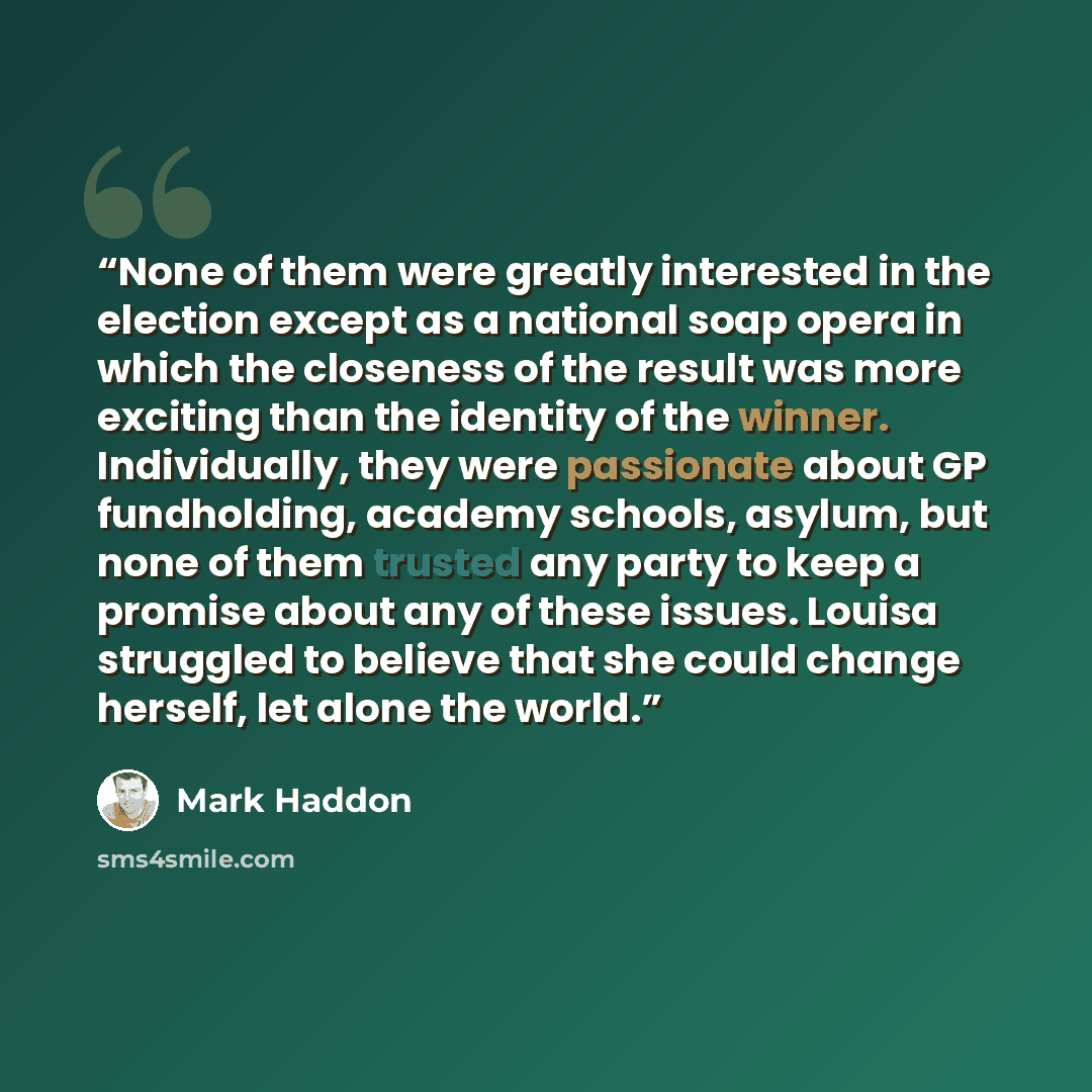 “None of them were greatly interested in the election except as a national soap opera in which the closeness of the result was more exciting than the identity of the winner. Individually, they were passionate about GP fundholding, academy schools, asylum, but none of them trusted any party to keep…” quote by Mark Haddon