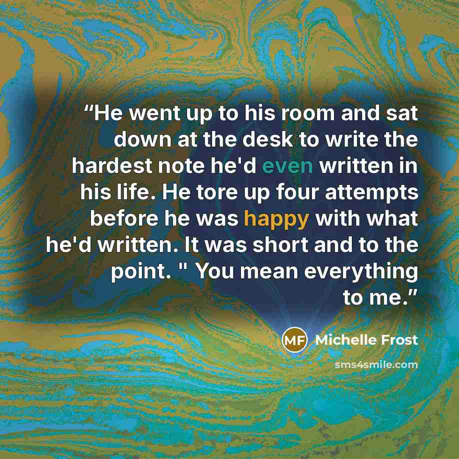“He went up to his room and sat down at the desk to write the hardest note he'd even written in his life. He tore up four attempts before he was happy with what he'd written. It was short and to the point. " You mean everything to me.” quote by Michelle Frost
