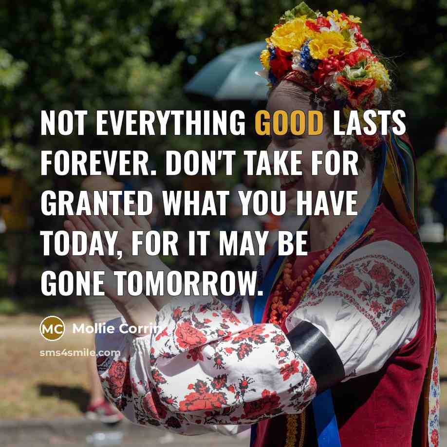 “Not everything good lasts forever. Don't take for granted what you have today, for it may be gone tomorrow.” quote by Mollie Corrin