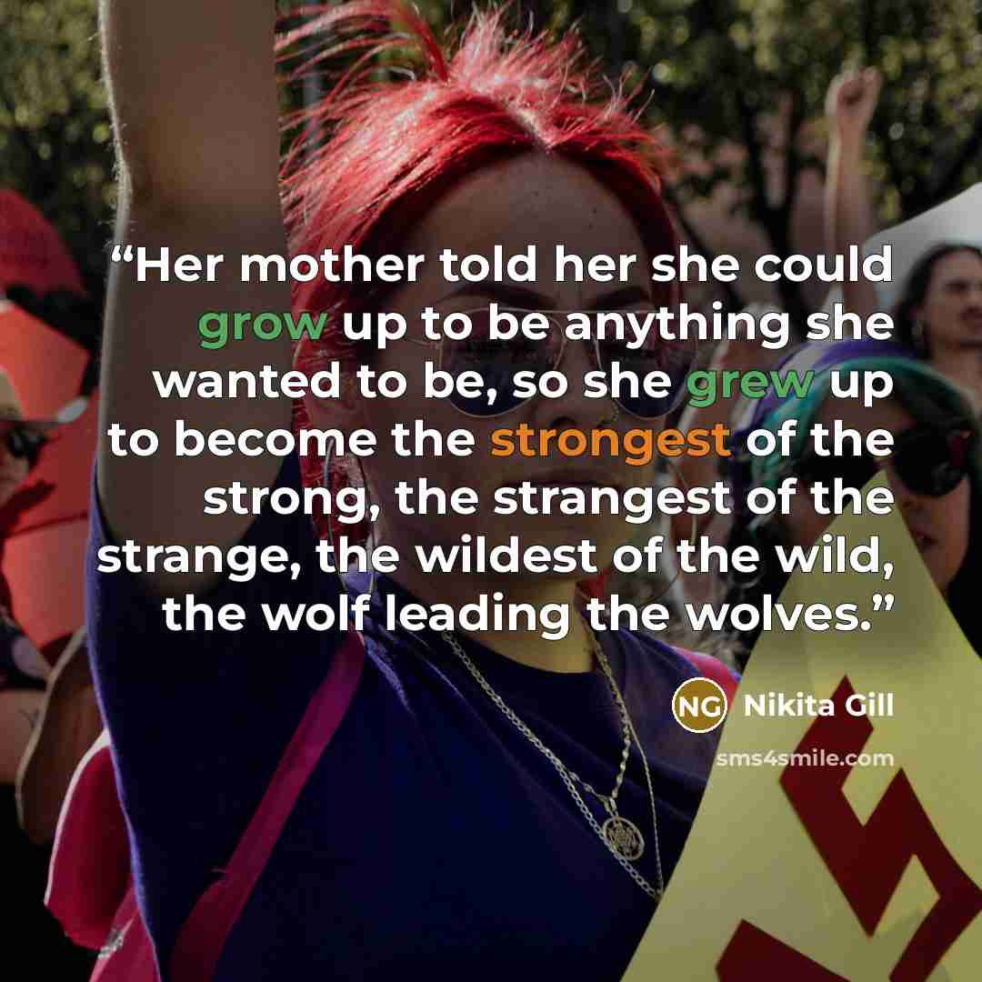 “Her mother told her she could grow up to be anything she wanted to be, so she grew up to become the strongest of the strong, the strangest of the strange, the wildest of the wild, the wolf leading the wolves.” quote by Nikita Gill