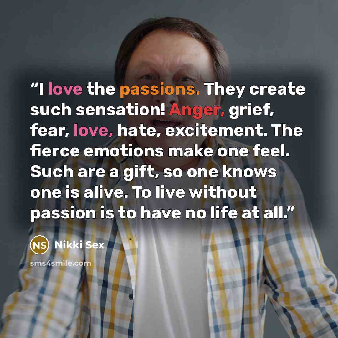 “I love the passions. They create such sensation! Anger, grief, fear, love, hate, excitement. The fierce emotions make one feel. Such are a gift, so one knows one is alive. To live without passion is to have no life at all.” quote by Nikki Sex
