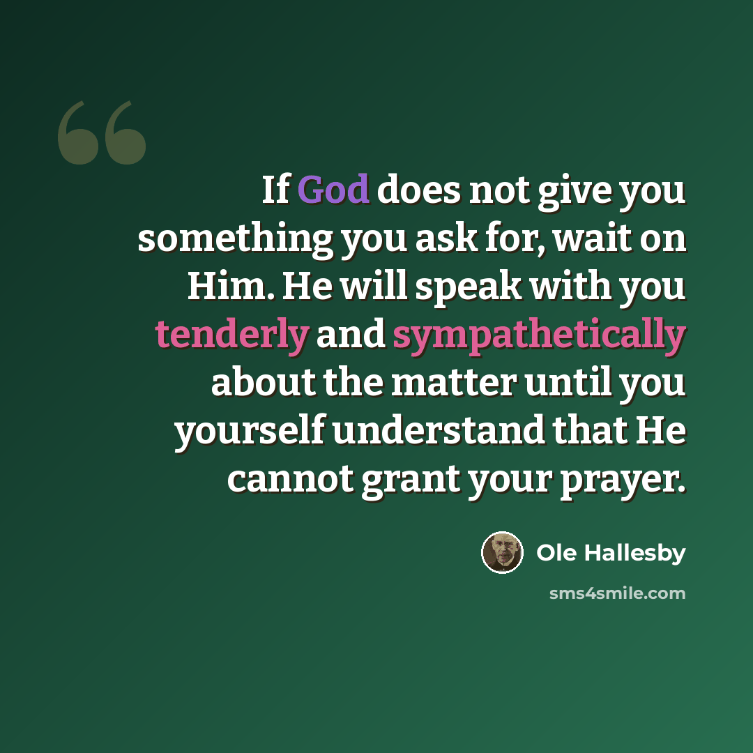 “If God does not give you something you ask for, wait on Him. He will speak with you tenderly and sympathetically about the matter until you yourself understand that He cannot grant your prayer.” quote by Ole Hallesby