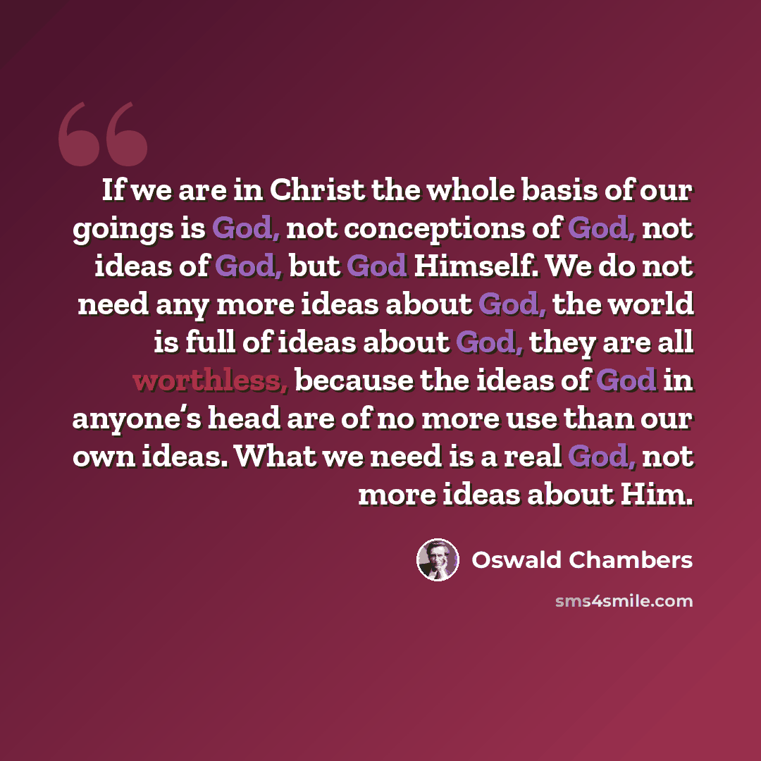 “If we are in Christ the whole basis of our goings is God, not conceptions of God, not ideas of God, but God Himself. We do not need any more ideas about God, the world is full of ideas about God, they are all worthless, because the ideas of God in anyone’s head are of no more use than our own…” quote by Oswald Chambers
