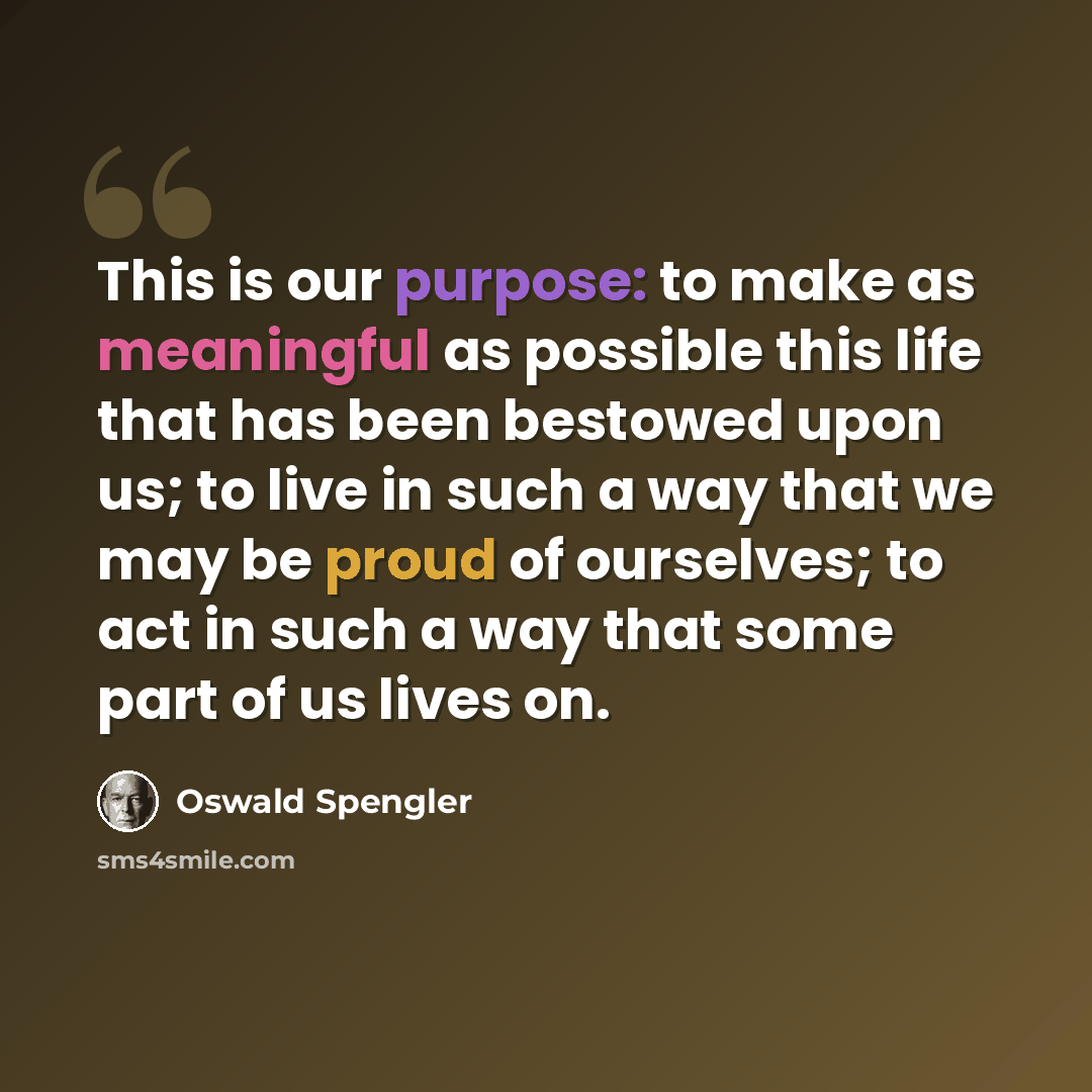 “This is our purpose: to make as meaningful as possible this life that has been bestowed upon us; to live in such a way that we may be proud of ourselves; to act in such a way that some part of us lives on.” quote by Oswald Spengler