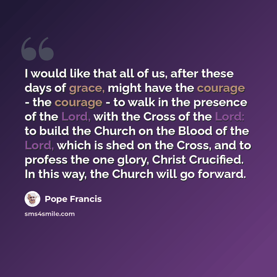 “I would like that all of us, after these days of grace, might have the courage - the courage - to walk in the presence of the Lord, with the Cross of the Lord: to build the Church on the Blood of the Lord, which is shed on the Cross, and to profess the one glory, Christ Crucified. In this way, the…” quote by Pope Francis