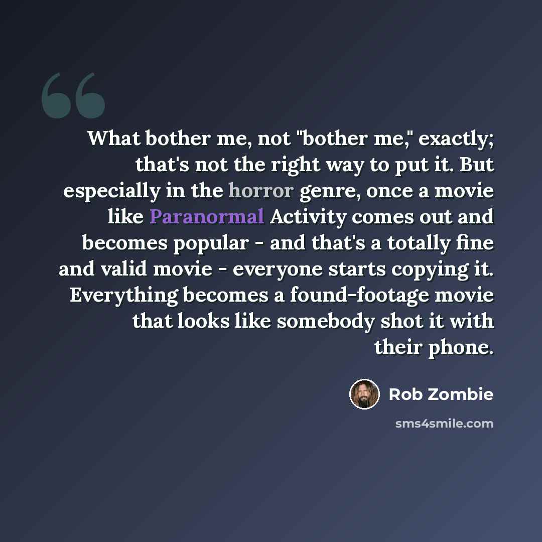 “What bother me, not "bother me," exactly; that's not the right way to put it. But especially in the horror genre, once a movie like Paranormal Activity comes out and becomes popular - and that's a totally fine and valid movie - everyone starts copying it. Everything becomes a found-footage movie…” quote by Rob Zombie