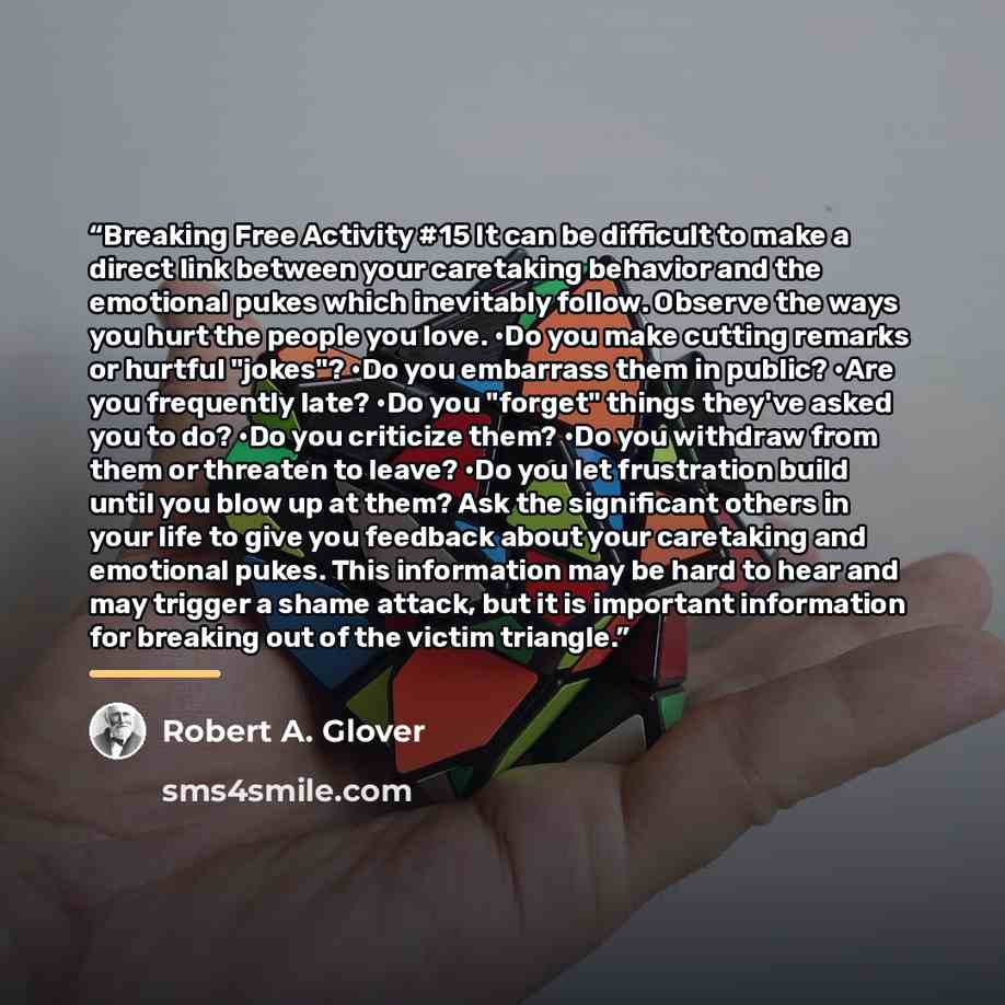 “Breaking Free Activity #15 It can be difficult to make a direct link between your caretaking behavior and the emotional pukes which inevitably follow. Observe the ways you hurt the people you love. •Do you make cutting remarks or hurtful "jokes"? •Do you embarrass them in public? •Are you…” quote by Robert A. Glover