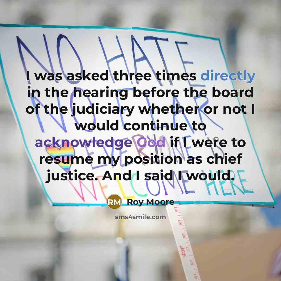 “I was asked three times directly in the hearing before the board of the judiciary whether or not I would continue to acknowledge God if I were to resume my position as chief justice. And I said I would.” quote by Roy Moore