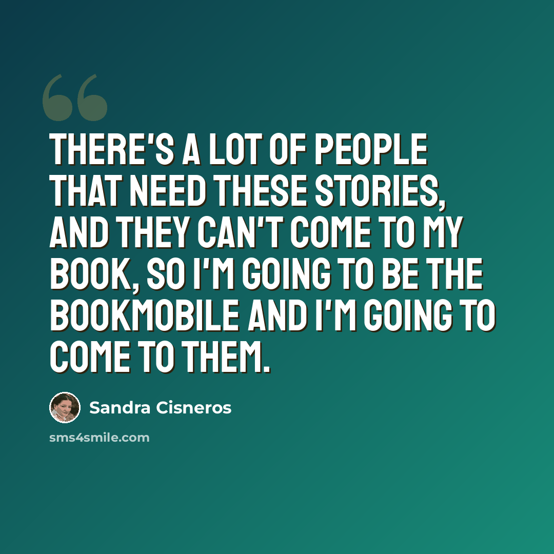 “There's a lot of people that need these stories, and they can't come to my book, so I'm going to be the bookmobile and I'm going to come to them.” quote by Sandra Cisneros