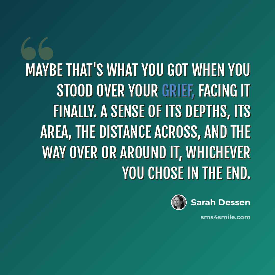 “Maybe that's what you got when you stood over your grief, facing it finally. A sense of its depths, its area, the distance across, and the way over or around it, whichever you chose in the end.” quote by Sarah Dessen