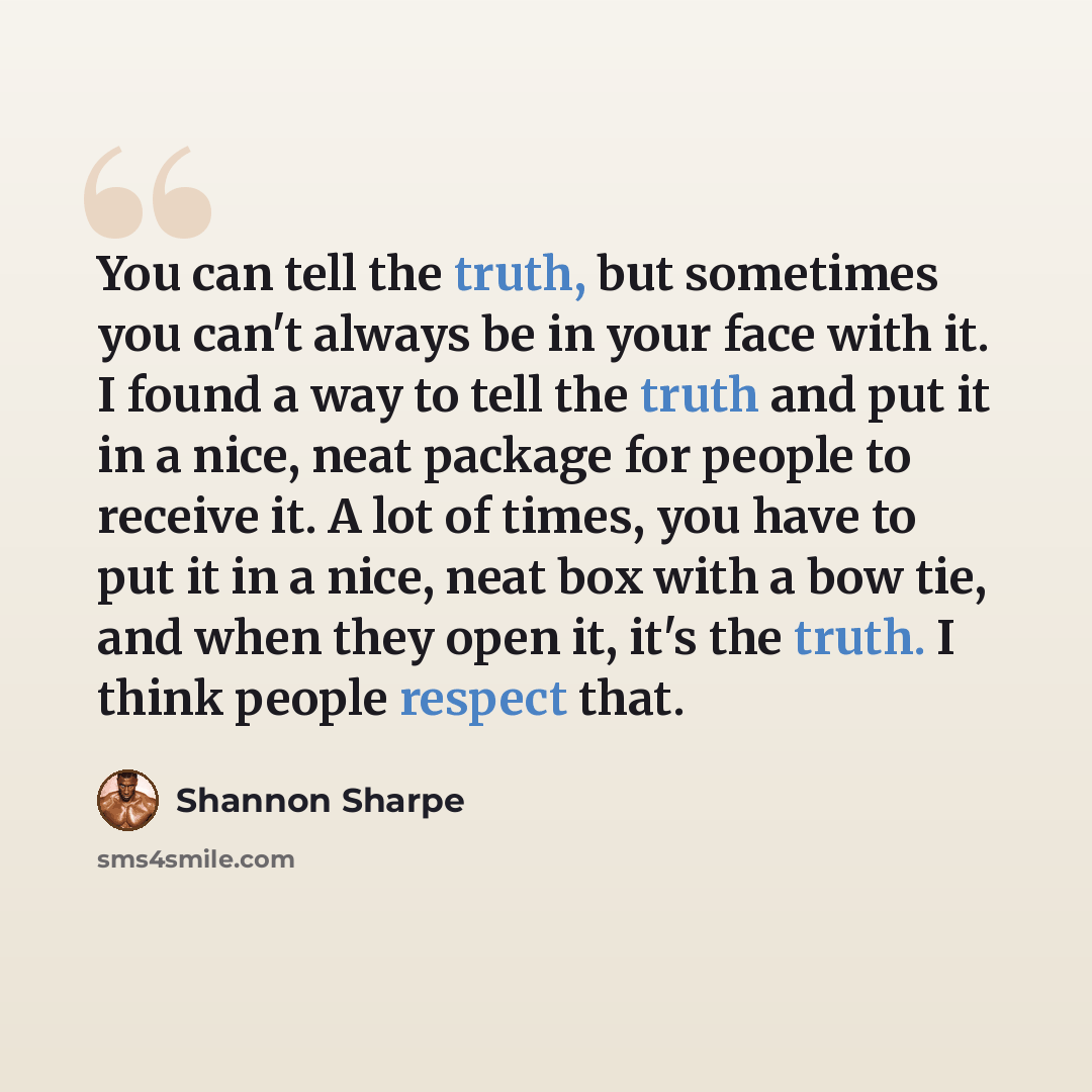 “You can tell the truth, but sometimes you can't always be in your face with it. I found a way to tell the truth and put it in a nice, neat package for people to receive it. A lot of times, you have to put it in a nice, neat box with a bow tie, and when they open it, it's the truth. I think people…” quote by Shannon Sharpe