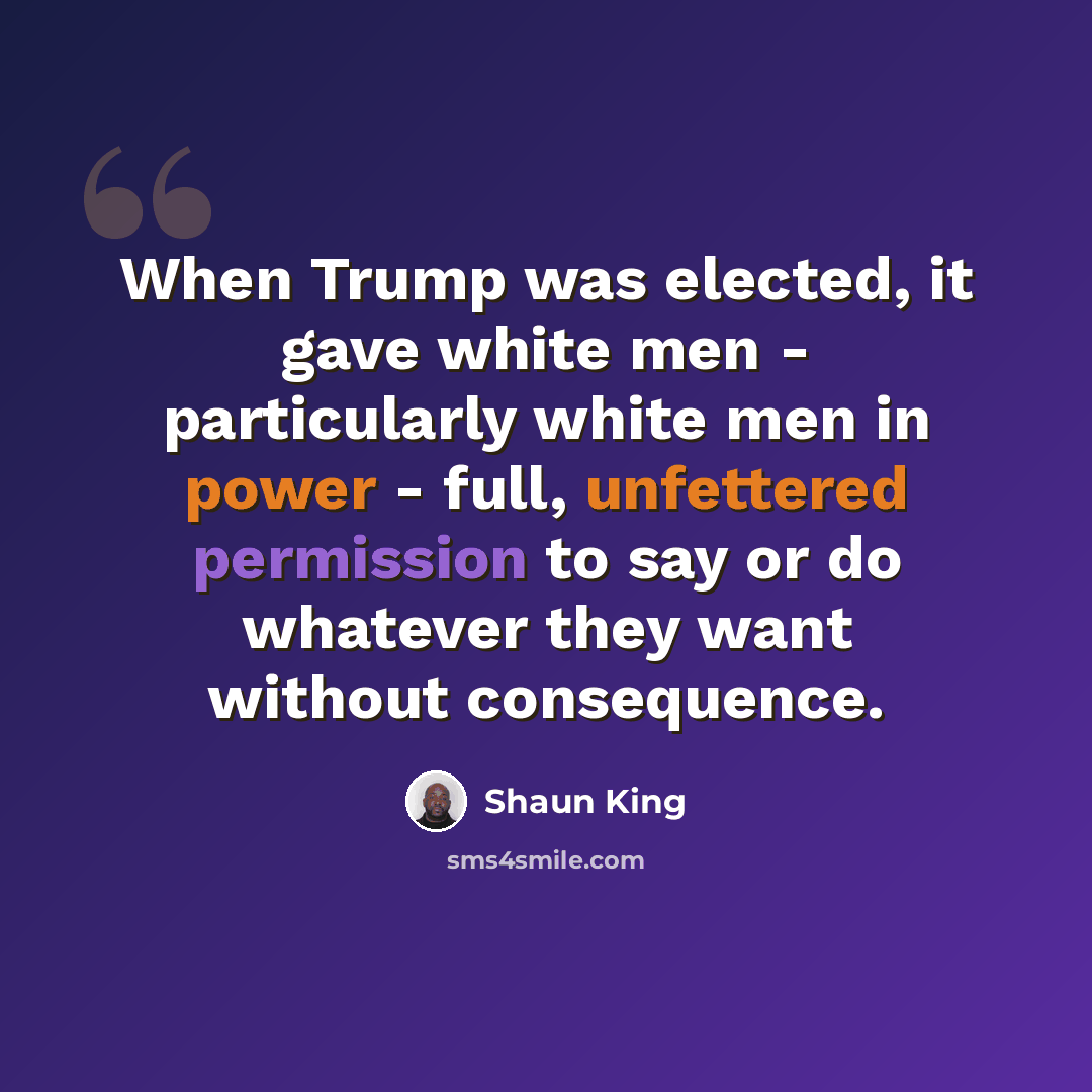 “When Trump was elected, it gave white men - particularly white men in power - full, unfettered permission to say or do whatever they want without consequence.” quote by Shaun King