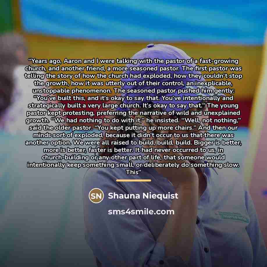 “Years ago, Aaron and I were talking with the pastor of a fast-growing church, and another friend, a more seasoned pastor. The first pastor was telling the story of how the church had exploded, how they couldn’t stop the growth, how it was utterly out of their control, an inexplicable, unstoppable…” quote by Shauna Niequist