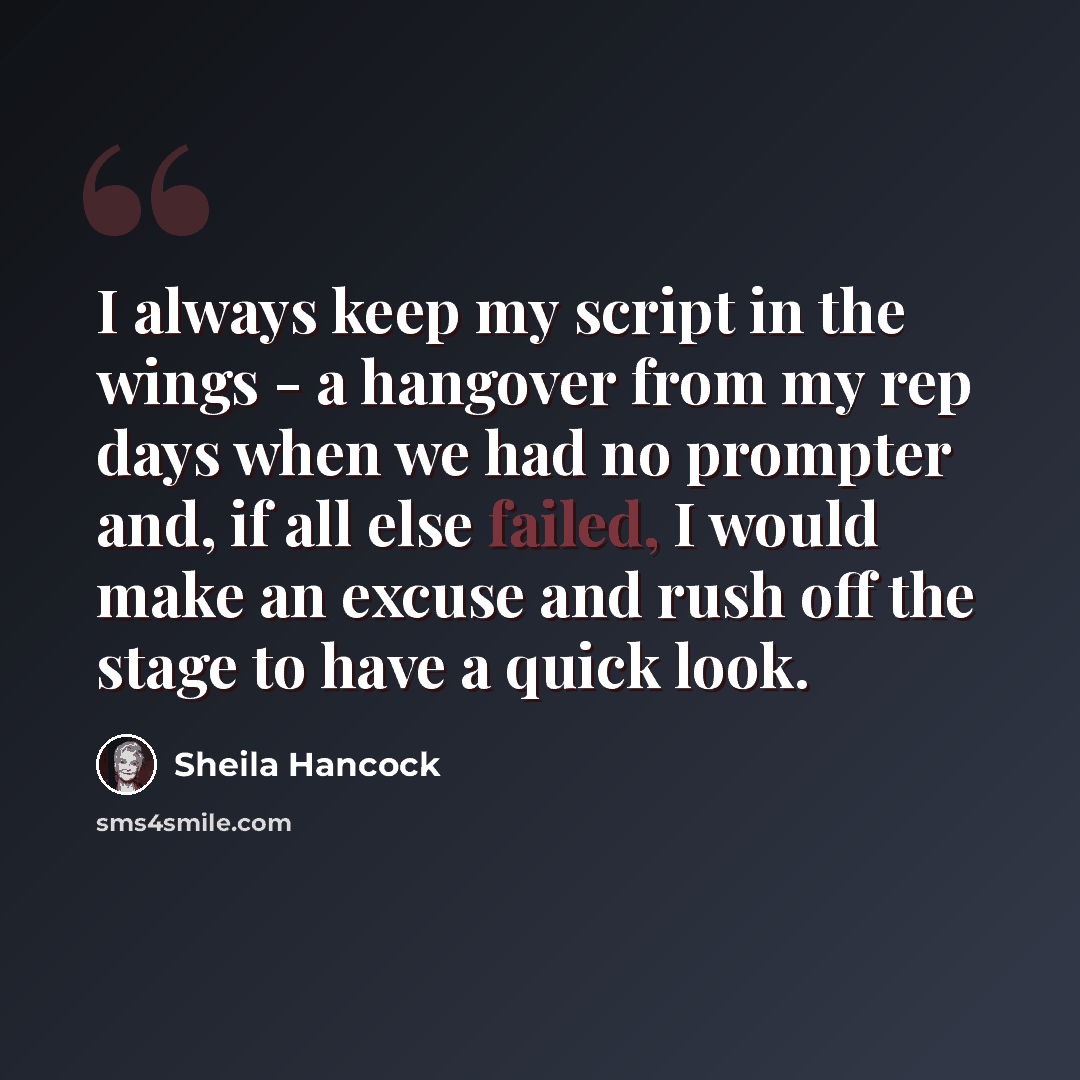 “I always keep my script in the wings - a hangover from my rep days when we had no prompter and, if all else failed, I would make an excuse and rush off the stage to have a quick look.” quote by Sheila Hancock