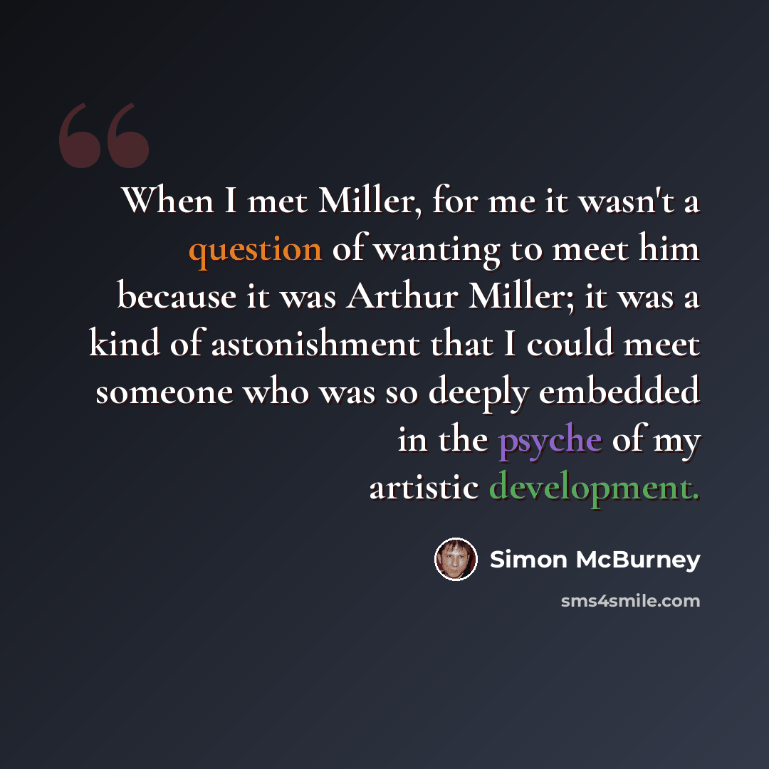 “When I met Miller, for me it wasn't a question of wanting to meet him because it was Arthur Miller; it was a kind of astonishment that I could meet someone who was so deeply embedded in the psyche of my artistic development.” quote by Simon McBurney
