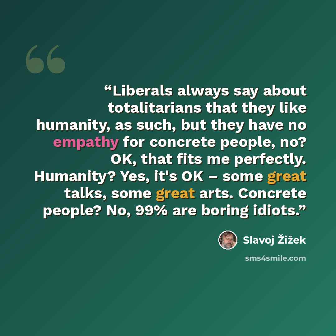 “Liberals always say about totalitarians that they like humanity, as such, but they have no empathy for concrete people, no? OK, that fits me perfectly. Humanity? Yes, it's OK – some great talks, some great arts. Concrete people? No, 99% are boring idiots.” quote by Slavoj Žižek