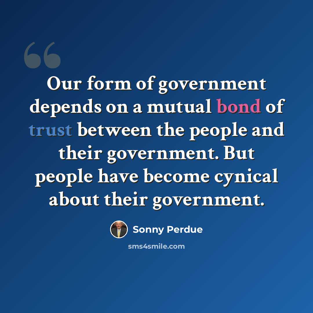 “Our form of government depends on a mutual bond of trust between the people and their government. But people have become cynical about their government.” quote by Sonny Perdue