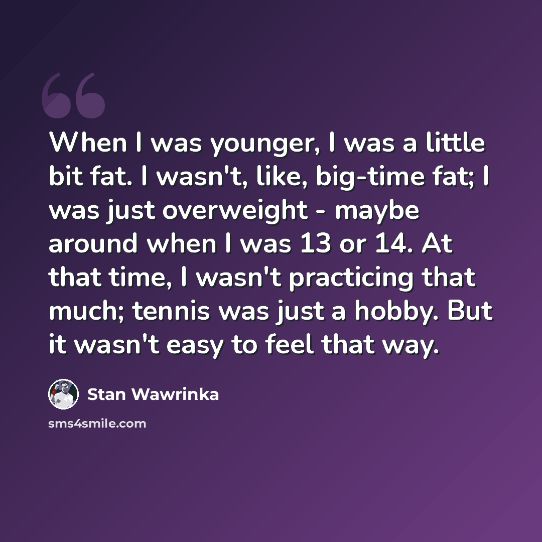 “When I was younger, I was a little bit fat. I wasn't, like, big-time fat; I was just overweight - maybe around when I was 13 or 14. At that time, I wasn't practicing that much; tennis was just a hobby. But it wasn't easy to feel that way.” quote by Stan Wawrinka