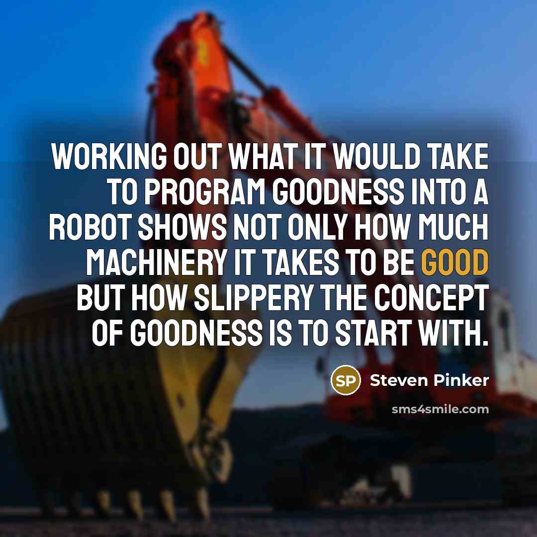 “Working out what it would take to program goodness into a robot shows not only how much machinery it takes to be good but how slippery the concept of goodness is to start with.” quote by Steven Pinker