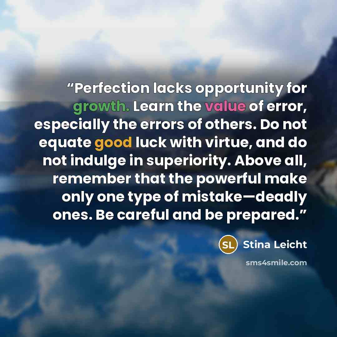 “Perfection lacks opportunity for growth. Learn the value of error, especially the errors of others. Do not equate good luck with virtue, and do not indulge in superiority. Above all, remember that the powerful make only one type of mistake—deadly ones. Be careful and be prepared.” quote by Stina Leicht