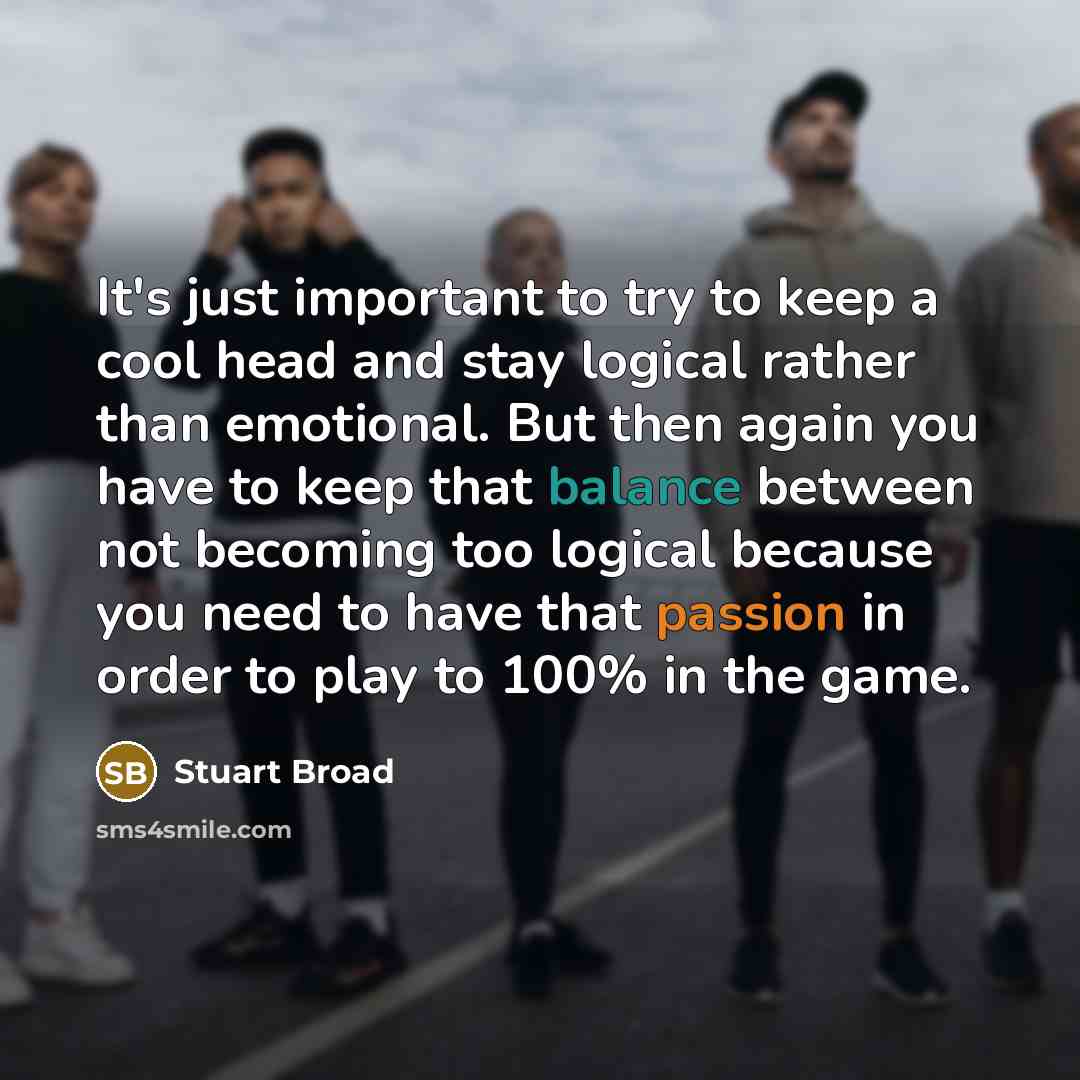 “It's just important to try to keep a cool head and stay logical rather than emotional. But then again you have to keep that balance between not becoming too logical because you need to have that passion in order to play to 100% in the game.” quote by Stuart Broad