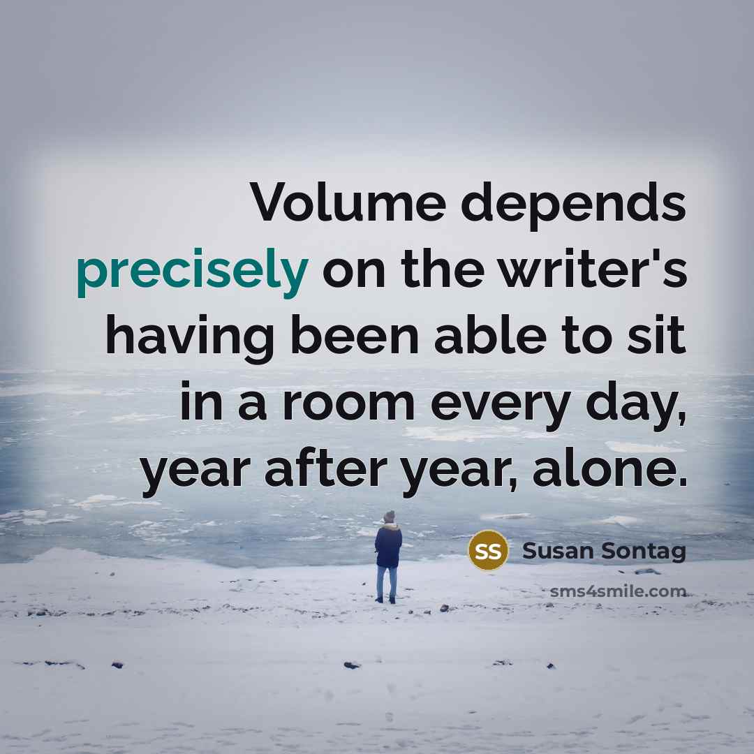 “Volume depends precisely on the writer's having been able to sit in a room every day, year after year, alone.” quote by Susan Sontag