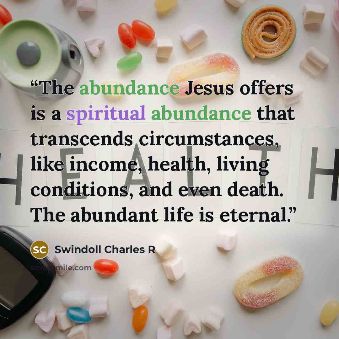 “The abundance Jesus offers is a spiritual abundance that transcends circumstances, like income, health, living conditions, and even death. The abundant life is eternal.” quote by Swindoll Charles R
