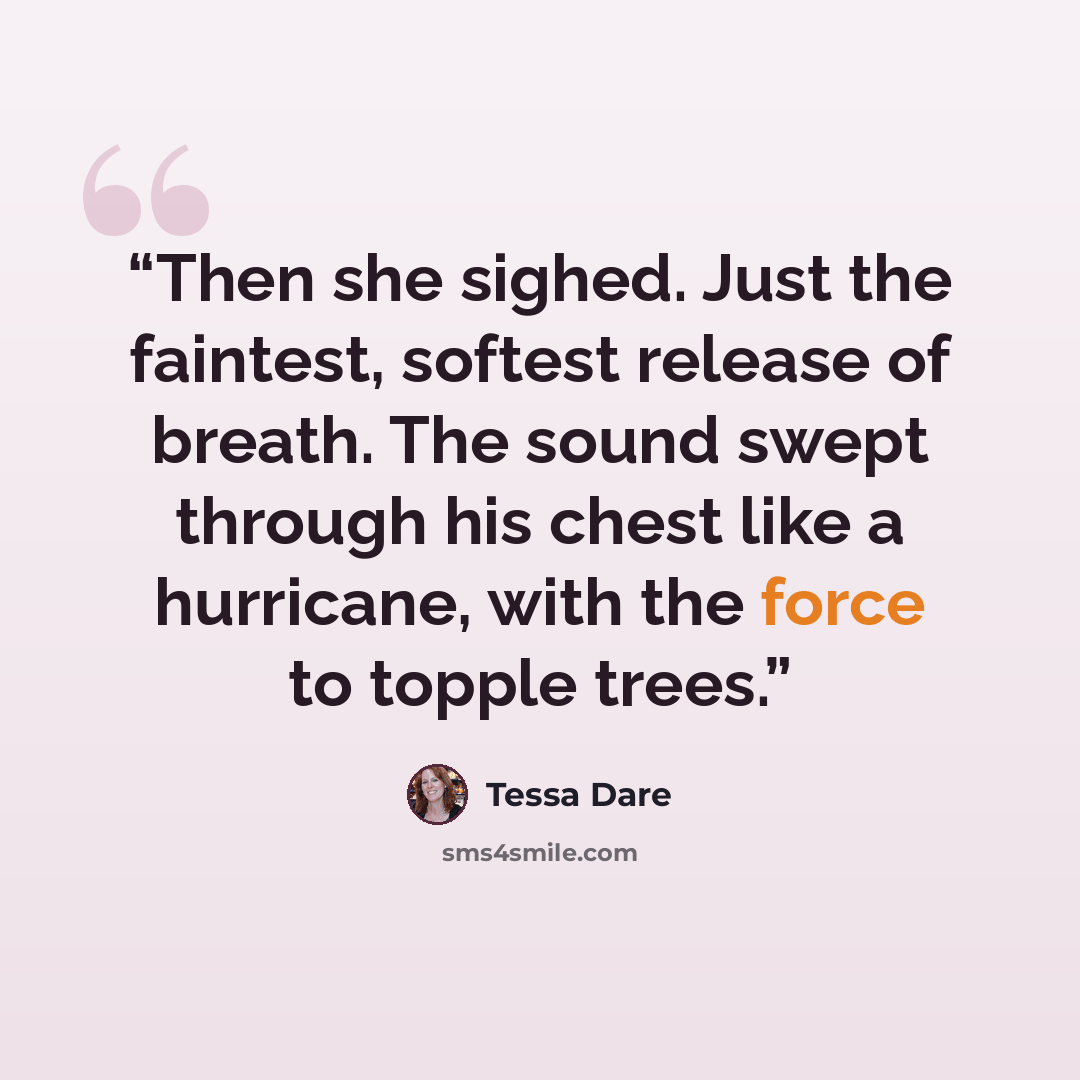 “Then she sighed. Just the faintest, softest release of breath. The sound swept through his chest like a hurricane, with the force to topple trees.” quote by Tessa Dare