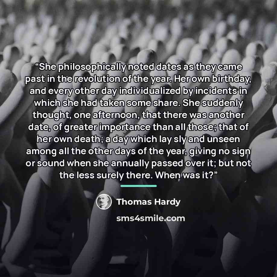 “She philosophically noted dates as they came past in the revolution of the year. Her own birthday, and every other day individualized by incidents in which she had taken some share. She suddenly thought, one afternoon, that there was another date, of greater importance than all those; that of her…” quote by Thomas Hardy