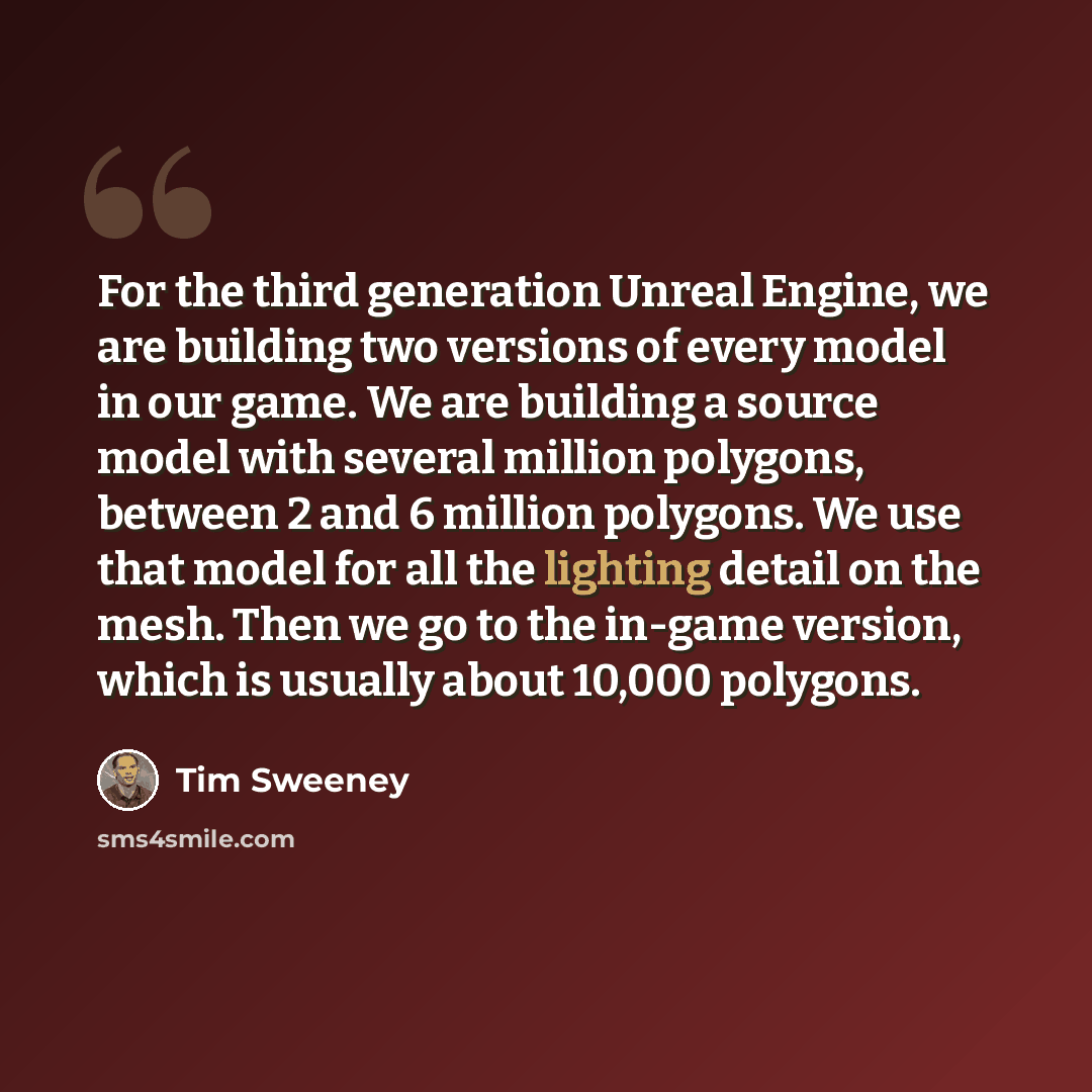 “For the third generation Unreal Engine, we are building two versions of every model in our game. We are building a source model with several million polygons, between 2 and 6 million polygons. We use that model for all the lighting detail on the mesh. Then we go to the in-game version, which is…” quote by Tim Sweeney
