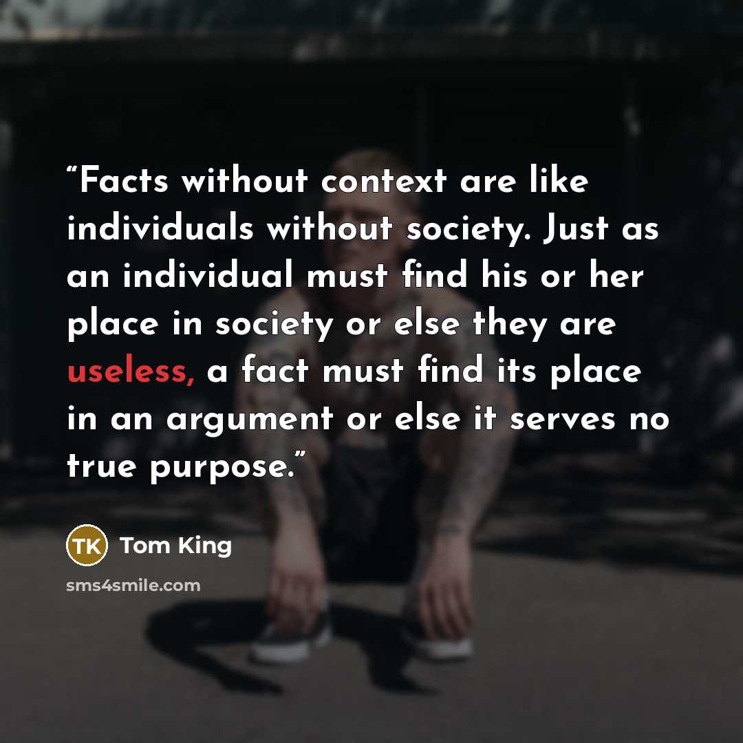 “Facts without context are like individuals without society. Just as an individual must find his or her place in society or else they are useless, a fact must find its place in an argument or else it serves no true purpose.” quote by Tom King
